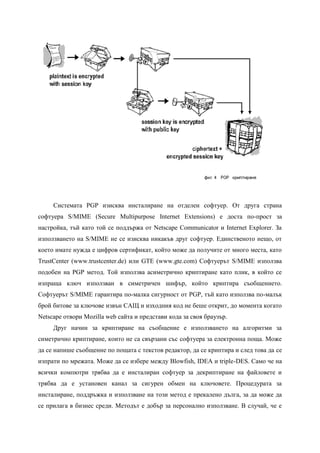 Системата PGP изисква инсталиране на отделен софтуер. От друга страна
софтуера S/MIME (Secure Multipurpose Internet Extensions) е доста по-прост за
настройка, тъй като той се поддържа от Netscape Communicator и Internet Explorer. За
използването на S/MIME не се изисква никакъв друг софтуер. Единственото нещо, от
което имате нужда е цифров сертификат, който може да получите от много места, като
TrustCenter (www.trustcenter.de) или GTE (www.gte.com) Софтуерът S/MIME използва
подобен на PGP метод. Той използва асиметрично криптиране като плик, в който се
изпраща ключ използван в симетричен шифър, който криптира съобщението.
Софтуерът S/MIME гарантира по-малка сигурност от PGP, тъй като използва по-малък
брой битове за ключове извън САЩ и изходния код не беше открит, до момента когато
Netscape отвори Mozilla web сайта и представи кода за своя браузър.
     Друг начин за криптиране на съобщение е използването на алгоритми за
симетрично криптиране, които не са свързани със софтуера за електронна поща. Може
да се напише съобщение по пощата с текстов редактор, да се криптира и след това да се
изпрати по мрежата. Може да се избере между Blowfish, IDEA и triple-DES. Само че на
всички компютри трябва да е инсталиран софтуер за декриптиране на файловете и
трябва да е установен канал за сигурен обмен на ключовете. Процедурата за
инсталиране, поддръжка и използване на този метод е прекалено дълга, за да може да
се прилага в бизнес среди. Методът е добър за персонално използване. В случай, че е
 