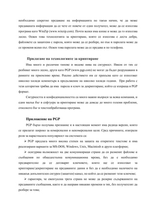 необходимо секретно предаване на информацията по такъв начин, че да може
предаваната информация да се чете от повече от един получател, може да се използва
програма като WinZip (www.winzip.com). Почти всеки има копие и може да го използва
лесно. Освен това технологията за криптиране, която се използва е доста добра,
файловете са защитени с парола, която може да се разбере, но пък и паролата може да
се променя всеки път. Освен това паролата може да се предава и по телефона.


      Прилагане на технологиите за криптиране
     Има много и различни типове и видове нива на сигурност. Някои от тях се
разбиват много лесно, други като PGP (www.pgp.com) не могат да бъдат разрушавани в
рамките на приемливо време. Реално действието им се прекъсва като се използват
няколко хиляди компютъра в продължение на няколко хиляди години. При работа с
тези алгоритми трябва да има парола и ключ за декриптиране, който се изпраща в PGP
формат.
     Сигурността и конфиденциалността са много важни въпроси за всяка компания, и
един малък бъг в софтуера за криптиране може да доведе до много големи проблеми,
отколкото бъг в текстообработваща програма.


     Приложение на PGP
     PGP бързо получава признание и в настоящия момент има редица версии, които
се прилагат широко за комерсиални и некомерсиални цели. Сред причините, изиграли
роля за нарастналата популярност на системата са:
     PGP предлага много висока степен на защита на откритите текстове и има
реализирани варианти за MS-DOS, Windows, Unix, Macintosh и други платформи;
     осигурява възможност на две комуникиращи страни да си разменят файлове и
съобщения по общодостъпна комуникационна мрежа, без да е необходимо
предварително      да   се   договарят   ключовете,   които   ще   се   използват   за
криптиране/декриптиране на предаваните данни и без да е необходимо наличието на
някакъв допълнителен сигурен (защитен) канал, по който да се разменят тези ключове;
     гарантира, че евентуална трета страна не може да разкрие съдържанието на
предаваните съобщения, както и да направи някакви промени в тях, без получателят да
разбере за това;
 