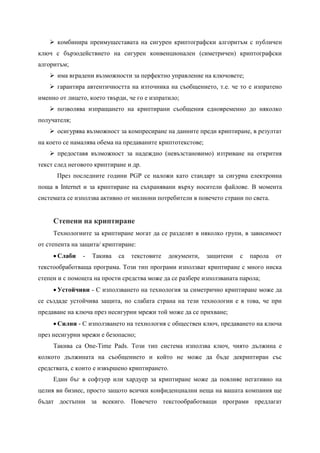  комбинира преимущеставата на сигурен криптографски алгоритъм с публичен
ключ с бързодействието на сигурен конвенционален (симетричен) криптографски
алгоритъм;
     има вградени възможности за перфектно управление на ключовете;
     гарантира автентичността на източника на съобщението, т.е. че то е изпратено
именно от лицето, което твърди, че го е изпратило;
     позволява изпращането на криптирани съобщения едновременно до няколко
получателя;
     осигурява възможност за компресиране на данните преди криптиране, в резултат
на което се намалява обема на предаваните криптотекстове;
     предоставя възможност за надеждно (невъзстановимо) изтриване на открития
текст след неговото криптиране и др.
      През последните години PGP се наложи като стандарт за сигурна електронна
поща в Internet и за криптиране на съхранявани върху носители файлове. В момента
системата се използва активно от милиони потребители в повечето страни по света.


     Степени на криптиране
     Технологиите за криптиране могат да се разделят в няколко групи, в зависимост
от степента на защита/ криптиране:
      Слаби   -   Такива   са   текстовите   документи,    защитени   с   парола   от
текстообработваща програма. Този тип програми използват криптиране с много ниска
степен и с помощта на прости средства може да се разбере използваната парола;
      Устойчиви - С използването на технология за симетрично криптиране може да
се създаде устойчива защита, но слабата страна на тези технологии е в това, че при
предаване на ключа през несигурни мрежи той може да се прихване;
      Силни - С използването на технология с обществен ключ, предаването на ключа
през несигурни мрежи е безопасно;
     Такива са One-Time Pads. Този тип система използва ключ, чиято дължина е
колкото дължината на съобщението и който не може да бъде декриптиран със
средствата, с които е извършено криптирането.
     Един бъг в софтуер или хардуер за криптиране може да повлияе негативно на
целия ви бизнес, просто защото всички конфиденциални неща на вашата компания ще
бъдат достъпни за всекиго. Повечето текстообработващи програми предлагат
 