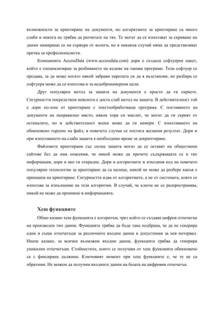 възможности за криптиране на документи, но алгоритмите за криптиране са много
слаби и никога не трябва да разчитате на тях. Те могат да се използват за скриване на
данни намиращи се на сървъра от колеги, но в никакъв случай няма да представляват
пречка за професионалисти.
     Компанията AccessData (www.accessdata.com) дори е създала софтуерен пакет,
който е специализиран за разбиването на кодове на такива програми. Този софтуер се
продава, за да може когато някой забрави паролата си да я възстанови, но разбира се
софтуера може да се използва и за недобронамерени цели.
     Друг популярен метод за защита на документи е просто да ги скриете.
Сигурността посредством неяснота е доста слаб метод на защита. В действителност той
е дори по-лош от криптиране с текстообработваща програма. С поставянето на
документи на неправилно място, някои хора си мислят, че могат да ги скрият от
останалите, но в действителност всеки може да ги намери. С използването на
обикновено търсене на файл, в повечето случаи се постига желания резултат. Дори и
при използването на слаба защита е необходимо време за декриптиране.
     Файловете криптирани със силна защита могат да се оставят на обществени
сайтове без да има опасения, че някой може да прочете съдържащата се в тях
информация, дори и ако ги открадне. Дори и алгоритмите и изходния код на повечето
популярни технологии за криптиране да са налице, никой не може да разбере какъв е
принципа на криптиране. Сигурността идва от алгоритмите, а не от системата, която се
използва за изпълнение на тези алгоритми. В случай, че ключа не се разпространява,
никой не може да проникне в информацията.


     Хеш функциите
     Общо казано хеш функцията е алгоритъм, чрез който се създава цифров отпечатък
на произволен тип данни. Функцията трябва да бъде така подбрана, че да не генерира
едни и същи отпечатъци за различните входни данни в допустимия за нея интервал.
Иначе казано, за всички възможни входни данни, функцията трябва да генерира
уникални отпечатъци. Стойностите, които се получава от хеш функцията обикновено
са с фиксирана дължина. Ключовият момент при хеш функциите е, че те не са
обратими. Не можем да получим входните данни на базата на цифровия отпечатък.
 