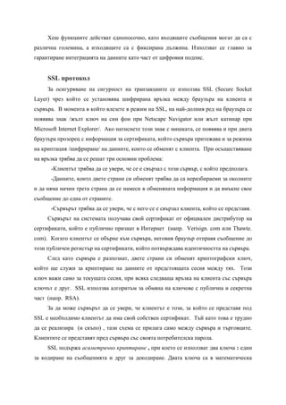 Хеш функциите действат еднопосочно, като входящите съобщения могат да са с
различна големина, а изходящите са с фиксирана дължина. Използват се главно за
гарантиране интеграцията на данните като част от цифровия подпис.


     SSL протокол
     За осигуряване на сигурност на транзакциите се използва SSL (Secure Socket
Layer) чрез който се установява шифрирана връзка между браузъра на клиента и
сървъра. В момента в който влезете в режим на SSL, на най-долния ред на браузъра се
появява знак /жълт ключ на син фон при Netscape Navigator или жълт катинар при
Microsoft Internet Explorer/. Ако натиснете този знак с мишката, се появява и при двата
браузъра прозорец с информация за сертификата, който сървъра притежава и за режима
на криптация /шифриране/ на данните, които се обменят с клиента. При осъществяване
на връзка трябва да се решат три основни проблема:
      -Клиентът трябва да се увери, че се е свързал с този сървър, с който предполага.
      -Данните, които двете страни си обменят трябва да са неразбираеми за околните
и да няма начин трета страна да се намеси в обменяната информация и да вмъкне свое
съобщение до една от страните.
      -Сървърът трябва да се увери, че с него се е свързал клиента, който се представя.
     Сървърът на системата получава свой сертификат от официален дистрибутор на
сертификати, който е публично признат в Интернет (напр. Verisign. com или Thawte.
com). Когато клиентът се обърне към сървъра, неговия браузър отправя съобщение до
този публичен регистър на сертификати, който потвърждава идентичността на сървъра.
     След като сървъра е разпознат, двете страни си обменят криптографски ключ,
който ще служи за криптиране на данните от предстоящата сесия между тях. Този
ключ важи само за текущата сесия, при всяка следваща връзка на клиента със сървъра
ключът е друг. SSL използва алгоритъм за обмяна на ключове с публична и секретна
част (напр. RSA).
     За да може сървърът да се увери, че клиентът е този, за който се представя под
SSL е необходимо клиентът да има свой собствен сертификат. Тъй като това е трудно
да се реализира (и скъпо) , тази схема се прилага само между сървъра и търговците.
Клиентите се представят пред сървъра със своята потребителска парола.
     SSL подържа асиметрично криптиране , при което се използват два ключа : един
за кодиране на съобщенията и друг за декодиране. Двата ключа са в математическа
 