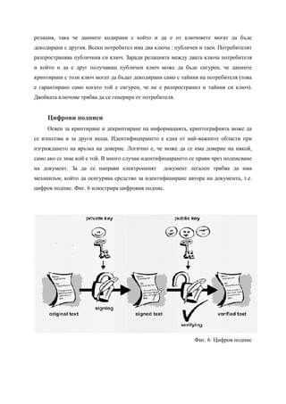 релация, така че данните кодирани с който и да е от ключовете могат да бъде
декодирани с другия. Всеки потребител има два ключа : публичен и таен. Потребителят
разпространява публичния си ключ. Заради релацията между двата ключа потребителя
и който и да е друг получаващ публичен ключ може да бъде сигурен, че данните
криптирани с този ключ могат да бъдат декодирани само с тайния на потребителя (това
е гарантирано само когато той е сигурен, че не е разпространил и тайния си ключ).
Двойката ключове трябва да се генерира от потребителя.


     Цифрови подписи
     Освен за криптиране и декриптиране на информацията, криптографията може да
се използва и за други неща. Идентифицирането е една от най-важните области при
изграждането на връзка на доверие. Логично е, че може да се има доверие на някой,
само ако се знае кой е той. В много случаи идентифицирането се прави чрез подписване
на документ. За да се направи електронният        документ легален трябва да има
механизъм, който да осигурява средство за идентифициране автора на документа, т.е.
цифров подпис. Фиг. 6 илюстрира цифровия подпис.




                                                             Фиг. 6 Цифров подпис
 