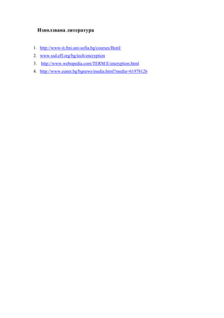 Използвана литература


1. http://www-it.fmi.uni-sofia.bg/courses/BonI/
2. www.ssd.eff.org/bg/tech/encryption
3. http://www.webopedia.com/TERM/E/encryption.html
4. http://www.eunet.bg/bgnews/media.html?media=61978126
 