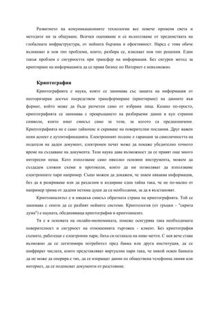 Развитието на комуникационните технологии все повече променя света и
методите ни за общуване. Всички оценяваме и се възползваме от предимствата на
глобалната инфраструктура, от нейната бързина и ефективност. Наред с това обаче
възникват и нов тип проблеми, които, разбира се, изискват нов тип решения. Един
такъв проблем е сигурността при трансфер на информация. Без сигурен метод за
криптиране на информацията да се прави бизнес по Интернет е невъзможно.


     Криптография
     Криптографията е наука, която се занимава със защита на информация от
неоторизиран достъп посредством трансформиране (криптиране) на данните във
формат, който може да бъде разчетен само от избрани лица. Казано по-просто,
криптографията се занимава с превръщането на разбираеми данни в куп странни
символи,   които   имат   смисъл   само   за   този,   за   когото   са   предназначени.
Криптографията не е само тайнопис и скриване на поверителни послания. Друг важен
неин аспект е аутентификацията. Електронният подпис е гаранция за самоличността на
подателя на даден документ, електронен печат може да покаже убедително точното
време на създаване на документа. Тази наука дава възможност да се правят още много
интересни неща. Като използваме само няколко основни инструмента, можем да
създадем сложни схеми и протоколи, които да ни позволяват да използваме
електронните пари например. Също можем да докажем, че знаем някаква информация,
без да я разкриваме или да разделим и кодираме една тайна така, че не по-малко от
например трима от дадени петима души да са необходими, за да я възстановят.
     Криптоанализът е в някакъв смисъл обратната страна на криптографията. Той се
занимава с опити да се разбият нейните системи. Криптология (от гръцки - "скрита
дума") е науката, обединяваща криптография и криптоанализ.
     Тя е в основата на онлайн-икономиката, понеже осигурява така необходимата
поверителност и сигурност на отношенията търговец - клиент. Без криптография
схемите, работещи с електронни пари, биха си останала на ниво мечти. С нея вече става
възможно да се легитимира потребител пред банка или друга институция, да се
шифрират числата, които представляват виртуални пари така, че никой освен банката
да не може да оперира с тях, да се изпращат данни по обществена телефонна линия или
интернет, да се подписват документи от разстояние.
 