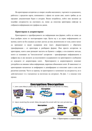 На криптиращи алгоритми се опират онлайн-магазините, търговете и аукционите,
работата с кредитни карти, компаниите с офиси по целия свят, които трябва да си
предават документация бързо и сигурно. Всеки потребител, който има желание да
подобри сигурността на системата си, може да използва криптиращ софтуер за
събраната информация или трафика на данни.


     Криптиране и декриптиране
     Криптирането е преобразуването на информация във формат, който не може да
бъде разбран лесно от неоторизирани хора. Целта му е да скрие информацията от
всички, които не би следвало да имат достъп до нея, включително от тези, които могат
да прихванат и видят кодирания вече текст.           Декриптирането е обратната
трансформация - от криптиран в разбираем формат. Има прости алгоритми за
криптиране, които само разменят местата на буквите с цифри, а по-сложните методи,
които се основават на "интелигентни" алгоритми - трансформират информацията в
цифров вид и ако желаете да възстановите съдържанието на криптираното съобщение
се нуждаете от декриптиращ ключ.        Криптирането и декриптирането изискват
употребата на някаква тайна информация, наричана обикновено ключ. В зависимост от
криптиращия механизъм за шифриране и дешифриране се използват един и същ или
различни ключове. Често се приема, че криптирането е компонент на сигурността, но в
действителност то е механизъм за постигане на сигурност. На фиг. 1 е показан този
процес.




                                                  Фиг. 1 Криптиране и декриптиране
 