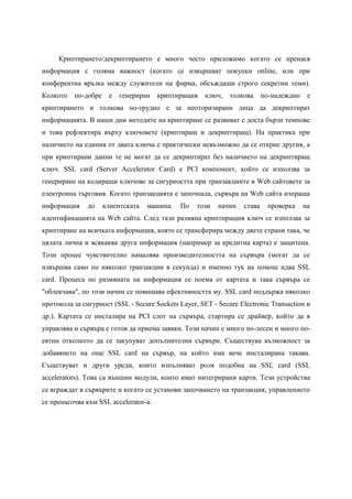 Криптирането/декриптирането е много често приложимо когато се пренася
информация с голяма важност (когато се извършват покупки online, или при
конферентна връзка между служители на фирма, обсъждащи строго секретни теми).
Колкото   по-добре    е   генериран    криптиращия    ключ, толкова        по-надеждно е
криптирането и толкова по-трудно е за неоторизирани лица да декриптират
информацията. В наши дни методите на криптиране се развиват с доста бързи темпове
и това рефлектира върху ключовете (криптиращ и декриптиращ). На практика при
наличието на единия от двата ключа е практически невъзможно да се открие другия, а
при криптирани данни те не могат да се декриптират без наличието на декриптиращ
ключ. SSL card (Server Accelerator Card) e PCI компонент, който се използва за
генериране на кодиращи ключове за сигурността при транзакциите в Web сайтовете за
електронна търговия. Когато транзакцията е започнала, сървъра на Web сайта изпраща
информация     до    клиентската   машина.   По    този   начин    става    проверка   на
идентификацията на Web сайта. След тази размяна криптиращия ключ се използва за
криптиране на всичката информация, която се трансферира между двете страни така, че
цялата лична и всякаква друга информация (например за кредитна карта) е защитена.
Този процес чувствително намалява производителността на сървъра (могат да се
извършва само по няколко транзакции в секунда) и именно тук на помощ идва SSL
card. Процеса по размяната на информация се поема от картата и така сървъра се
"облекчава", по този начин се повишава ефективността му. SSL card поддържа няколко
протокола за сигурност (SSL - Secure Sockets Layer, SET - Secure Electronic Transaction и
др.). Картата се инсталира на PCI слот на сървъра, стартира се драйвер, който да я
управлява и сървъра е готов да приема заявки. Този начин е много по-лесен и много по-
евтин отколкото да се закупуват допълнителни сървъри. Съществува възможност за
добавянето на още SSL card на сървър, на който има вече инсталирана такава.
Същетвуват и други уреди, които изпълняват роля подобна на SSL card (SSL
accelerators). Това са външни модули, които имат интегрирани карти. Тези устройства
се вграждат в сървърите и когато се установи започването на транзакция, управлението
се пренасочва към SSL accelerator-a.
 