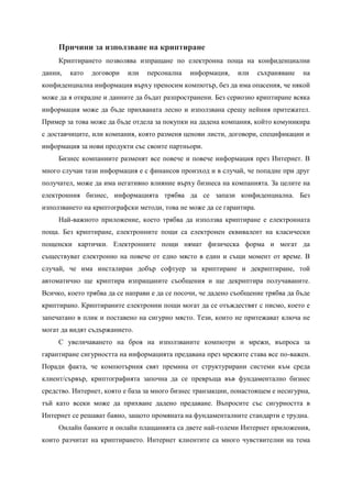 Причини за използване на криптиране
     Криптирането позволява изпращане по електронна поща на конфиденциални
данни,   като   договори   или   персонална   информация,     или     съхраняване   на
конфиденциална информация върху преносим компютър, без да има опасения, че някой
може да я открадне и данните да бъдат разпространени. Без сериозно криптиране всяка
информация може да бъде прихваната лесно и използвана срещу нейния притежател.
Пример за това може да бъде отдела за покупки на дадена компания, който комуникира
с доставчиците, или компания, която разменя ценови листи, договори, спецификации и
информация за нови продукти със своите партньори.
     Бизнес компаниите разменят все повече и повече информация през Интернет. В
много случаи тази информация е с финансов произход и в случай, че попадне при друг
получател, може да има негативно влияние върху бизнеса на компанията. За целите на
електронния бизнес, информацията трябва да се запази конфиденциална. Без
използването на криптографски методи, това не може да се гарантира.
     Най-важното приложение, което трябва да използва криптиране е електронната
поща. Без криптиране, електронните пощи са електронен еквивалент на класически
пощенски картички. Електронните пощи нямат физическа форма и могат да
съществуват електронно на повече от едно място в един и същи момент от време. В
случай, че има инсталиран добър софтуер за криптиране и декриптиране, той
автоматично ще криптира изпращаните съобщения и ще декриптира получаваните.
Всичко, което трябва да се направи е да се посочи, че дадено съобщение трябва да бъде
криптирано. Криптираните електронни пощи могат да се отъждествят с писмо, което е
запечатано в плик и поставено на сигурно място. Тези, които не притежават ключа не
могат да видят съдържанието.
     С увеличаването на броя на използваните компютри и мрежи, въпроса за
гарантиране сигурността на информацията предавана през мрежите става все по-важен.
Поради факта, че компютърния свят премина от структурирани системи към среда
клиент/сървър, криптографията започна да се превръща във фундаментално бизнес
средство. Интернет, която е база за много бизнес транзакции, понастоящем е несигурна,
тъй като всеки може да прихване дадено предаване. Въпросите със сигурността в
Интернет се решават бавно, защото промяната на фундаменталните стандарти е трудна.
     Онлайн банките и онлайн плащанията са двете най-големи Интернет приложения,
които разчитат на криптирането. Интернет клиентите са много чувствителни на тема
 