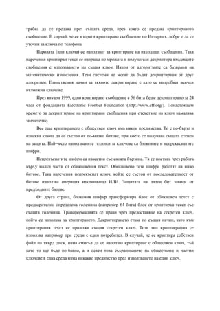 трябва да се предава през същата среда, през която се предава криптираното
съобщение. В случай, че се изпрати криптирано съобщение по Интернет, добре е да се
уточни за ключа по телефона.
     Паролата (или ключа) се използват за криптиране на изходящи съобщения. Така
наречения криптиран текст се изпраща по мрежата и получателя декриптира входящите
съобщения с използването на същия ключ. Някои от алгоритмите са базирани на
математически изчисления. Тези системи не могат да бъдат декриптирани от друг
алгоритъм. Единствения начин за тяхното декриптиране е като се изпробват всички
възможни ключове.
     През януари 1999, едно криптирано съобщение с 56 бита беше декриптирано за 24
часа от фондацията Electronic Frontier Foundation (http://www.eff.org/). Понастоящем
времето за декриптиране на криптирани съобщения при отсъствие на ключ намалява
значително.
     Все още криптирането с обществен ключ има някои предимства. То е по-бързо и
изисква ключа да се състои от по-малко битове, при което се получава същата степен
на защита. Най-често използваните техники за ключове са блоковите и непрекъснатите
шифри.
     Непрекъснатите шифри са известни със своята бързина. Тя се постига чрез работа
върху малки части от обикновения текст. Обикновено тези шифри работят на ниво
битове. Така наречения непрекъснат ключ, който се състои от последователност от
битове използва операция изключващо ИЛИ. Защитата на даден бит зависи от
предходните битове.
     От друга страна, блоковия шифър трансформира блок от обикновен текст с
предварително определена големина (например 64 бита) блок от криптиран текст със
същата големина. Трансформацията се прави чрез предоставяне на секретен ключ,
който се използва за криптирането. Декриптирането става по същия начин, като към
криптирания текст се приложи същия секретен ключ. Този тип криптография се
използва например при среди с един потребител. В случай, че се криптира собствен
файл на твърд диск, няма смисъл да се използва криптиране с обществен ключ, тъй
като то ще бъде по-бавно, а и освен това съхраняването на обществени и частни
ключове в една среда няма никакво предимство пред използването на един ключ.
 