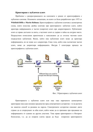 Криптиране с публичен ключ
     Проблемът с разпространението на ключовете е решен от криптографията с
публични ключове. Основните концепции, на която са били разработени през 1975 от
Whitfield Diffie и Martin Hellman. Криптографията с публични ключове е асиметрична
схема, която използва двойка ключове при криптирането: публичен ключ, който
криптира информацията и частен (секретен) ключ при декриптирането. Публичният
ключ се прави достъпен за света, а частният ключ се държи в тайна на сигурно място.
Посредством изчисления практически е невъзможно да се отгатне частния ключ
посредством публичния. Всеки, който има публичния ключ може да криптира
информацията, но не може да я декриптира. Само този, който има съответния частен
ключ, може да декриптира информацията. Фигура 3 илюстрира процеса на
криптографията с публичен ключ.




                                                Фиг. 3 Криптиране с публичен ключ


     Криптирането с публичен ключ или още така нареченото асиметрично
криптиране има едно основно предимство пред симетричните алгоритми - то не разчита
на защитен способ за размяна на парола. Симетричните алгоритми изискват двете
страни да се споразумеят за общ ключ, който може да се прихване при предаване на
информацията от единия на другия участник. Това прави криптирането в Интернет
безполезно, т.е. да се изпрати ключа преди да бъде        изпратено криптираното
 