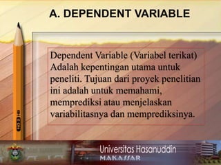 A. DEPENDENT VARIABLE
Dependent Variable (Variabel terikat)
Adalah kepentingan utama untuk
peneliti. Tujuan dari proyek penelitian
ini adalah untuk memahami,
memprediksi atau menjelaskan
variabilitasnya dan memprediksinya.
 