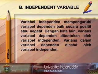 B. INDEPENDENT VARIABLE
Variabel Independen mempengaruhi
variabel dependen baik secara positif
atau negatif. Dengan kata lain, varians
variabel dependen ditentukan oleh
variabel independen. Varians dalam
variabel dependen dicatat oleh
variabel independen.
 