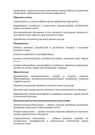 приобщение к самостоятельному выполнению заданий, работе со справочной
литературой, зарубежными источниками информации.
Образовательная:
ознакомление со стилем и образом жизни зарубежных сверстников;
формирование готовности к осмыслению социокультурных особенностей
страны изучаемого языка;
культуроведческое обогащение за счет сведений о культурных ценностях и
культурной жизни народов стран изучаемого языка;
приобщение к активному участию в диалоге культур.
Развивающая:
развитие языковых способностей и устойчивого интереса к изучению
немецкого языка;
развитие потребности в самообразовании;
развитие интеллектуальных способностей (память, мышление, воля, эмоции
и т.д.);
развитие общеучебных умений (работа с учебником, сборником упражнений,
книгой для чтения, справочной литературой, словарем).
Практическая:
формирование     коммуникативных  умений   и   речевых    навыков,
обеспечивающих познавательно-коммуникативные потребности учащихся
старших классов;
обучение иноязычному общению в контексте диалога культур;
обучение этике дискуссионного общения и этике межличностного общения;
формирование умений анализировать и сравнивать сведения и факты родной
и иноязычной культуры.
Компонентный состав коммуникативной компетенции:
Лингвистическая компетенция — уровень владения языковыми средствами,
процессами порождения и распознавания текста.
Речевая компетенция — уровень владения навыками общения на изученном
лексико-грамматическом материале.
Страноведческая компетенция — уровень владения знаниями об
исторических, географических и национальных особенностях страны
изучаемого языка.
 