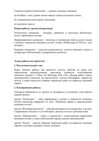 Социокультурная компетенция — уровень владения знаниями:
а) об образе, стиле, уровне жизни народа страны изучаемого языка;
б) о национально-культурных традициях;
в) о речевом этикете.
Режим работы: урочно-внеурочный.
Техническое оснащение – интернет, районные и школьные библиотеки,
музеи, зарубежные поездки.
Информационное оснащение – печатные и электронные книги, аудио и видео
о жизни и творчестве немецких поэтов Г.Гейне, Ф.Шиллера, И. В.Гѐте., сеть
интернет.
Кадровое оснащение – классные руководители, учителя немецкого языка и
литературы, библиотекари, экскурсоводы, родители.


Этапы работы над проектом.
1. Подготовительный этап.
Перед началом работы над проектом учитель, работая на уроке над
лирическими произведениями, предлагает перевести стихотворения
немецких авторов Г. Гейне, Ф. Шиллера, И.В. Гѐте. Данная работа может
заинтересовать учащихся, им предлагается изучить биографию, творчество
поэтов, а также выпустить сборник творческих работ по переводу немецкой
лирики.
2. Планирование работы.
Учащиеся разбиваются на группы по интересам и составляют план работы
каждой группы:
группа ―Редакторы‖ – сбор информации о жизни и творчестве немецких
поэтов, написание рефератов по теме ―Любовная лирика в произведениях
немецких поэтов‖.
группа ―Фотокореспонденты‖ – сбор фотоматериала на экскурсиях, в музеях,
в зарубежных поездках, в сети Интернет, выпуск стенгазет, фотовыставок.
группа ―Переводчики‖ – поиск и знакомство с классическими переводами
немецкой поэзии, а также собственный перевод данных произведений.
группа ―Чтецы‖ – выпуск сборника творческих работ по переводу немецкой
лирики, участники конкурса чтецов, концерта.
 