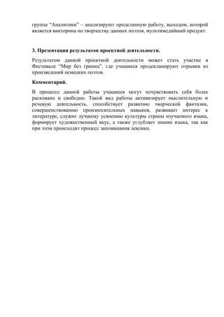 группа ―Аналитики‖ – анализируют проделанную работу, выходом, которой
является викторина по творчеству данных поэтов, мультимедийный продукт.


3. Презентация результатов проектной деятельности.
Результатом данной проектной деятельности может стать участие в
Фестивале ―Мир без границ‖, где учащиеся продекламируют отрывки из
произведений немецких поэтов.
Комментарий.
В процессе данной работы учащиеся могут почувствовать себя более
расковано и свободно. Такой вид работы активизирует мыслительную и
речевую деятельность, способствует развитию творческой фантазии,
совершенствованию произносительных навыков, развивает интерес к
литературе, служит лучшему усвоению культуры страны изучаемого языка,
формирует художественный вкус, а также углубляет знание языка, так как
при этом происходит процесс запоминания лексики.
 