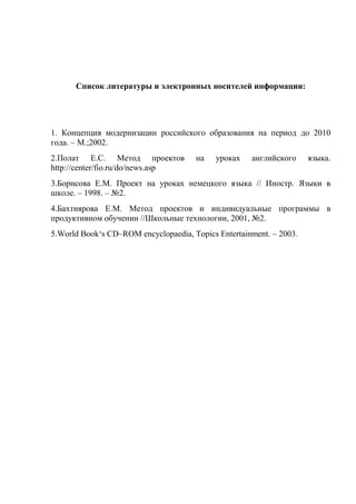 Список литературы и электронных носителей информации:




1. Концепция модернизации российского образования на период до 2010
года. – М.;2002.
2.Полат Е.С. Метод проектов           на    уроках   английского     языка.
http://center/fio.ru/do/news.asp
3.Борисова Е.М. Проект на уроках немецкого языка // Иностр. Языки в
школе. – 1998. – №2.
4.Бахтиярова Е.М. Метод проектов и индивидуальные программы в
продуктивном обучении //Школьные технологии, 2001, №2.
5.World Book‗s CD–ROM encyclopaedia, Topics Entertainment. – 2003.
 