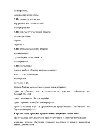 монопроекты,
межпредметные проекты.
3. По характеру контактов:
внутренние или региональные,
международные.
4. По количеству участников проекта:
индивидуальные,
парные,
групповые.
5. По продолжительности проекта:
краткосрочные,
средней продолжительности,
долгосрочные.
6. По результатам:
доклад, альбом, сборник, каталог, альманах;
макет, схема, план-карта;
видеофильм;
выставка; и др.
Саймон Хайнес выделяет следующие типы проектов:
проекты-сообщения     или    исследовательские   проекты   (Information   and
Research projects).
проекты-интервью (Survey projects).
проект-производство (Production projects).
проекты-ролевые игры и драматические представления (Performance and
Organisationalprojects).
К организации проектов предъявляют следующие требования:
проект должен быть включен в процесс обучения и воспитания учащихся;
учащиеся должны обсуждать реальные проблемы и ставить актуальные
задачи, деятельность
 