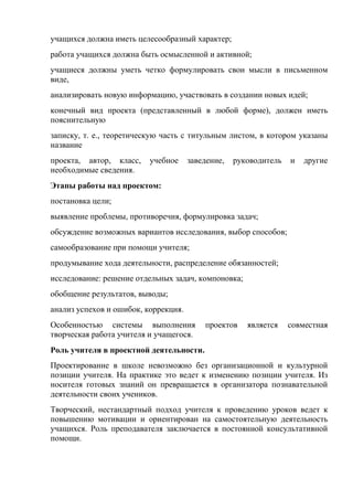 учащихся должна иметь целесообразный характер;
работа учащихся должна быть осмысленной и активной;
учащиеся должны уметь четко формулировать свои мысли в письменном
виде,
анализировать новую информацию, участвовать в создании новых идей;
конечный вид проекта (представленный в любой форме), должен иметь
пояснительную
записку, т. е., теоретическую часть с титульным листом, в котором указаны
название
проекта, автор, класс,    учебное     заведение,   руководитель   и   другие
необходимые сведения.
Этапы работы над проектом:
постановка цели;
выявление проблемы, противоречия, формулировка задач;
обсуждение возможных вариантов исследования, выбор способов;
самообразование при помощи учителя;
продумывание хода деятельности, распределение обязанностей;
исследование: решение отдельных задач, компоновка;
обобщение результатов, выводы;
анализ успехов и ошибок, коррекция.
Особенностью системы выполнения           проектов    является    совместная
творческая работа учителя и учащегося.
Роль учителя в проектной деятельности.
Проектирование в школе невозможно без организационной и культурной
позиции учителя. На практике это ведет к изменению позиции учителя. Из
носителя готовых знаний он превращается в организатора познавательной
деятельности своих учеников.
Творческий, нестандартный подход учителя к проведению уроков ведет к
повышению мотивации и ориентирован на самостоятельную деятельность
учащихся. Роль преподавателя заключается в постоянной консультативной
помощи.
 