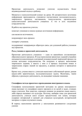 Проектная деятельность позволяет         учителю   осуществлять   более
индивидуальный подход к ребенку.
Меняется и психологический климат на уроке. Из авторитетного источника
информации преподаватель становится соучастником исследовательского,
творческого процесса, наставником, консультантом, организатором
самостоятельной деятельности учащихся. А это и есть подлинное
сотрудничество.
В работе над проектом учитель:
помогает ученикам в поиске нужных источников информации;
сам является источником;
координирует весь процесс;
поощряет учеников;
поддерживает непрерывную обратную связь для успешной работы учеников
над проектом.
Роль ученика в проектной деятельности.
Проектная деятельность учащихся — одна из важнейших составляющих
образовательного процесса. В ходе выполнения проектных заданий учащийся
оказывается вовлеченным в активный познавательный творческий процесс на
основе методики сотрудничества. Он погружен в процесс выполнения
творческого задания, а вместе с ним и в процесс получения новых и
закрепления старых знаний по предмету, в рамках которого и проводится
проект.
Кроме того, ученик вместе с учителем выполняет собственный проект, решая
какую-либо практическую, исследовательскую задачу. Включаясь, таким
образом, в реальную деятельность, он овладевает новыми знаниями.


Специфика метода проектов в преподавании иностранного языка.
Специфика использования проектной методики на уроках иностранного
языка вытекает из специфики самого предмета и из целей и задач, стоящих
перед учителем. Как известно, огромное влияние на развитие языка какого-
либо народа оказывает его культура. Поэтому, выбирая темы для проектной
деятельности, учителя школ отдают предпочтение тем темам, которые
содержат интересный и ценный для учащихся культурный, исторический
материал о стране изучаемого языка.
В период выполнения проектов у школьников развиваются следующие
умения:
 