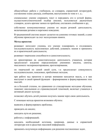 общеучебные: работа с учебником, со словарем, справочной литературой,
составление плана доклада, сообщения, выступления по теме и т. д.;
специальные: умение сокращать текст и передавать его в устной форме,
осуществлятьтематический подбор лексики, пользоваться двуязычным
словарем, делать краткие записи по проблеме, составлять сообщения и др.;
собственно коммуникативные умения по видам речевой деятельности,
включающие речевое и неречевое поведение.
В традиционной системе акцент делается на усвоение готовых знаний, а само
обучение происходит за счет эксплуатации памяти.
Метод проектов:
развивает интеллект ученика, его умение планировать и отслеживать
последовательность выполняемых действий, усваивать знания и применять
их в практической деятельности;
развивает творческие способности и самостоятельность;
он ориентирован на самостоятельную деятельность учащихся, которая
предполагает владение определенными умениями: анализа, синтеза,
мысленного экспериментирования, прогнозирования;
он творческий по самой своей сути, т.к предполагает совокупность
исследовательских, поисковых, проблемных методов;
при работе над проектом в центре внимания находится мысль, а я зык
выступает в своей прямой функции – формирования и формулирования этих
мыслей;
он в большей степени, по сравнению со стандартными методами обучения,
знакомит школьников со страноведческой тематикой, включает учащихся в
активный диалог культур;
позволяет обучить детей умению получать знания через свою деятельность.
С помощью метода проектов возможно обучить:
выявлять и формулировать проблемы;
проводить их анализ;
находить пути их решения;
работать с информацией;
находить необходимый источник, например, данные           в   справочной
литературе или в средствах массовой информации;
применять полученную информацию для решения поставленных задач.
 