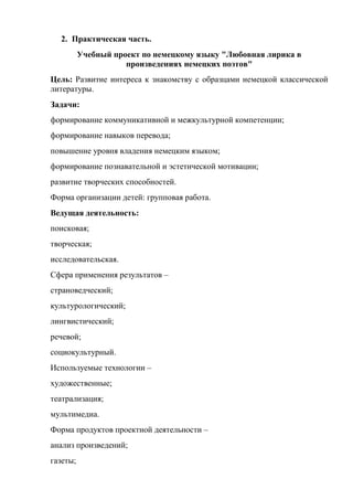 2. Практическая часть.
          Учебный проект по немецкому языку "Любовная лирика в
                     произведениях немецких поэтов"
Цель: Развитие интереса к знакомству с образцами немецкой классической
литературы.
Задачи:
формирование коммуникативной и межкультурной компетенции;
формирование навыков перевода;
повышение уровня владения немецким языком;
формирование познавательной и эстетической мотивации;
развитие творческих способностей.
Форма организации детей: групповая работа.
Ведущая деятельность:
поисковая;
творческая;
исследовательская.
Сфера применения результатов –
страноведческий;
культурологический;
лингвистический;
речевой;
социокультурный.
Используемые технологии –
художественные;
театрализация;
мультимедиа.
Форма продуктов проектной деятельности –
анализ произведений;
газеты;
 