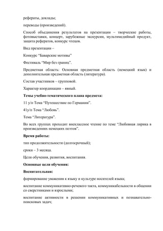 рефераты, доклады;
переводы (произведений).
Способ объединения результатов на презентации – творческие работы,
фотовыставки, концерт, зарубежные экскурсии, мультимедийный продукт,
защита рефератов, конкурс чтецов.
Вид презентации –
Конкурс ―Баварские мотивы‖
Фестиваль ―Мир без границ‖.
Предметная область: Основная предметная область (немецкий язык) и
дополнительная предметная область (литература).
Состав участников – групповой.
Характер координации – явный.
Темы учебно-тематического плана предмета:
11 у/п Тема ―Путешествие по Германии‖.
41у/п Тема ―Любовь‖.
Тема ―Литература‖.
Во всех группах проходит внеклассное чтение по теме ―Любовная лирика в
произведениях немецких поэтов‖.
Время работы:
тип продолжительности (долгосрочный);
сроки – 3 месяца.
Цели обучения, развития, воспитания.
Основные цели обучения:
Воспитательная:
формирование уважения к языку и культуре носителей языка;
воспитание коммуникативно-речевого такта, коммуникабельности в общении
со сверстниками и взрослыми;
воспитание активности в решении коммуникативных и познавательно-
поисковых задач;
 