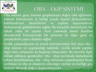  Oba sistemi genç insanın gruplaşmaya doğru tabi eğitimini, 
onların birbirleriyle iş birliği içinde kişisel deneyimlerini, 
kabiliyetlerini, becerilerini ve toplam kapasitelerini 
birleştirerek gelişmelerini sağlar. Bu karşılıklı destekleyici bir 
takım ruhu ile yapılır. Aynı zamanda kendi kendine 
demokratik formasyonda bir yönetim ile diğer genç ve 
yetişkinlerle yapıcı ilişkiler sağlar. 
 İzcilik çalışmalarının en temel metotlarından biri olan oba - 
ekip sistemi iyi uygulandığı takdirde, izcilik içinde yapılan 
diğer tüm çalışmalar da başarıya ulaşacaktır. Bu metotla ilgili 
dikkat edilmesi gerekenler, oba - ekip içerisinde demokratik 
ruhun bozulmaması, oba - ekip ruhunun yaşatılmasına fırsat 
verilmesi ve oba ve ekiplerin etkinliğin türüne ve özelliği göz 
önünde alınarak doğru oluşturulmasıdır. 
 