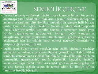  Bir sembol geniş ve abstrakt bir fikri veya konsepti bilinen bir şey ile 
anlatmaya yarar. Semboller insanların ilgisinin çekilerek konseptleri 
anlamsına yardımcı olur. İzcilikte sembolik bir çerçeve belli bir yaş 
grubu için izcilik eğitim teklifini (scouting educational proposal) 
temsil eden bir sembol dizinidir. Sembolik çerçevenin amacı grup 
içinde dayanışmanın güçlenmesi, izciliğin değer yargılarının 
anlaşılması, gelişme yönlerinin tanımlanması, gelişmeyi geliştiren 
güçlenmesi için bir şekilde hayal etmeyi macerayı yaratıcılık ve 
girişimciliği yapılandırmaktır. 
 İzcilik ismi BP'nin erkek çocuklar için izcilik kitabının yazıldığı 
günlerde bu anlamda gençlerin ilgisini çekmek için kabul edilen 
sembolik çerçevenin bir elemanıdır. Burada izcilik kelimesinin anlamı 
ormancılık, araştırmacılık, avcılık, denizcilik, havacılık, öncülük 
anlamlarını taşır. İzcilik, yakın arkadaşlık, gözlem gücünün gelişmesi 
ve açık havada sağlıklı yaşam ile temsil edilir. Bu fikirler BP'nin 
tanıtmak istediği öğelerdir. 
 