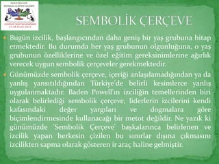  Bugün izcilik, başlangıcından daha geniş bir yaş grubuna hitap 
etmektedir. Bu durumda her yaş grubunun olgunluğuna, o yaş 
grubunun özelliklerine ve özel eğitim gereksinimlerine ağırlık 
verecek uygun sembolik çerçeveler gerekmektedir. 
 Günümüzde sembolik çerçeve, içeriği anlaşılamadığından ya da 
yanlış yansıtıldığından Türkiye'de belirli kesimlerce yanlış 
uygulanmaktadır. Baden Powell'ın izciliğin temellerinden biri 
olarak belirlediği sembolik çerçeve, liderlerin izcilerini kendi 
kafasındaki değer yargıları ve dogmalara göre 
biçimlendirmesinde kullanacağı bir metot değildir. Ne yazık ki 
günümüzde 'Sembolik Çerçeve' başkalarınca belirlenen ve 
izcilik yapan herkesin çizilen bu sınırlar dışına çıkmasını 
izcilikten sapma olarak gösteren ir araç haline gelmiştir. 
 