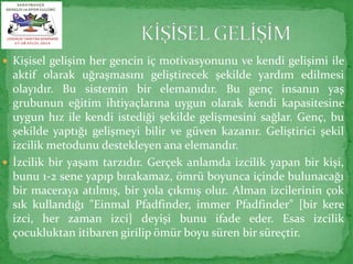  Kişisel gelişim her gencin iç motivasyonunu ve kendi gelişimi ile 
aktif olarak uğraşmasını geliştirecek şekilde yardım edilmesi 
olayıdır. Bu sistemin bir elemanıdır. Bu genç insanın yaş 
grubunun eğitim ihtiyaçlarına uygun olarak kendi kapasitesine 
uygun hız ile kendi istediği şekilde gelişmesini sağlar. Genç, bu 
şekilde yaptığı gelişmeyi bilir ve güven kazanır. Geliştirici şekil 
izcilik metodunu destekleyen ana elemandır. 
 İzcilik bir yaşam tarzıdır. Gerçek anlamda izcilik yapan bir kişi, 
bunu 1-2 sene yapıp bırakamaz, ömrü boyunca içinde bulunacağı 
bir maceraya atılmış, bir yola çıkmış olur. Alman izcilerinin çok 
sık kullandığı "Einmal Pfadfinder, immer Pfadfinder" [bir kere 
izci, her zaman izci] deyişi bunu ifade eder. Esas izcilik 
çocukluktan itibaren girilip ömür boyu süren bir süreçtir. 
 