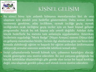  Bu süreci birey için anlamlı kılmanın metotlarından biri de ona 
ulaşması için sürekli yeni hedefler göstermektir. Daha somut örnek 
vermemiz gerekirse, aday izcilikten, oymak izciliğe geçiş; oymak 
izciliğinden ocak izciliğine geçiş izciler için en basit kişisel gelişim 
programıdır. Ancak bu tek başına asla yeterli değildir. Aslolan daha 
küçük hedeflerle bu metotu tam anlamıyla uygulamaktır. Amerikan 
İzcilerinin uyguladığı "Merit Badge" [Nişan Arması] sistemi Dünya'daki 
en gelişmiş metotlardan biridir. İzcinin ilgi alanlarına göre 100'lerce özel 
konuda alabileceği eğitim ve başarılı bir eğitim ardından üniformasına 
ekleyeceği armalar sistemin sembolik ödülünü temsil eder. 
 İzciyi çalışmalarında hevesli kılmak için, çabasının karşılığını alacağı 
küçük göstergeler onu motive edecektir. İki izci yanyana geldiğinde bu 
küçük farklılıklar düşünüldüğü gibi geride olan izciye bir hayal kırıklığı 
değil, ona ulaşmak gerekli çabayı sarf etmek üzere motive edecektir. 
 