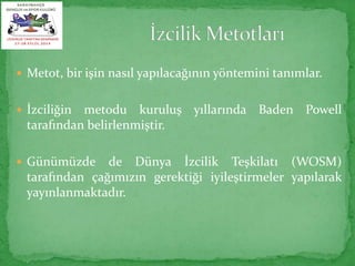  Metot, bir işin nasıl yapılacağının yöntemini tanımlar. 
 İzciliğin metodu kuruluş yıllarında Baden Powell 
tarafından belirlenmiştir. 
 Günümüzde de Dünya İzcilik Teşkilatı (WOSM) 
tarafından çağımızın gerektiği iyileştirmeler yapılarak 
yayınlanmaktadır. 
 