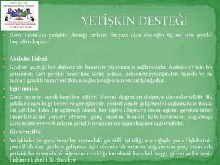  Genç insanlara yetişkin desteği onların ihtiyacı olan desteğin üç rol için gerekli 
boyutları kapsar. 
 Aktivite Lideri 
 Grubun yaptığı her aktivitenin başarıyla yapılmasını sağlamalıdır. Aktiviteler için bir 
yetişkinin tüm gerekli becerilere sahip olması beklenemeyeceğinden nerede ve ne 
zaman gerekli beceri sahibinin sağlanacağı onun sorumluluğudur. 
 Eğitimcilik 
 Genç insanın kendi kendine eğitim işlevini doğrudan doğruya desteklemelidir. Bu 
şekilde onun bilgi beceri ve görüşlerinin pozitif yönde gelişmesini sağlamalıdır. Başka 
bir şekilde; lider bir eğitimci olarak her kişiye ulaşmaya onun eğitim gereksinimini 
tanımlamasına yardım etmeye, genç insanın bunları kabullenmesini sağlamaya 
yardım etmeye ve bunların gençlik programına uygunluğunu sağlamalıdır. 
 Girişimcilik 
 Yetişkinler ve genç insanlar arasındaki gönüllü işbirliği aracılığıyla grup ilişkilerinin 
pozitif olması grubun gelişmesi için olumlu bir ortamın sağlanması genç insanlarla 
yetişkinler arasında bir öğrenim ortaklığı kurularak karşılıklı saygı, güven ve herkesin 
birbirini kabulü ile olacaktır. 
 