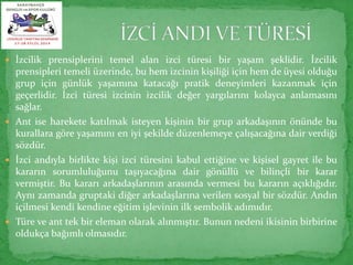  İzcilik prensiplerini temel alan izci türesi bir yaşam şeklidir. İzcilik 
prensipleri temeli üzerinde, bu hem izcinin kişiliği için hem de üyesi olduğu 
grup için günlük yaşamına katacağı pratik deneyimleri kazanmak için 
geçerlidir. İzci türesi izcinin izcilik değer yargılarını kolayca anlamasını 
sağlar. 
 Ant ise harekete katılmak isteyen kişinin bir grup arkadaşının önünde bu 
kurallara göre yaşamını en iyi şekilde düzenlemeye çalışacağına dair verdiği 
sözdür. 
 İzci andıyla birlikte kişi izci türesini kabul ettiğine ve kişisel gayret ile bu 
kararın sorumluluğunu taşıyacağına dair gönüllü ve bilinçli bir karar 
vermiştir. Bu kararı arkadaşlarının arasında vermesi bu kararın açıklığıdır. 
Aynı zamanda gruptaki diğer arkadaşlarına verilen sosyal bir sözdür. Andın 
içilmesi kendi kendine eğitim işlevinin ilk sembolik adımıdır. 
 Türe ve ant tek bir eleman olarak alınmıştır. Bunun nedeni ikisinin birbirine 
oldukça bağımlı olmasıdır. 
 