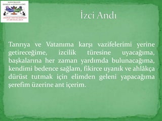 Tanrıya ve Vatanıma karşı vazifelerimi yerine 
getireceğime, izcilik türesine uyacağıma, 
başkalarına her zaman yardımda bulunacağıma, 
kendimi bedence sağlam, fikirce uyanık ve ahlâkça 
dürüst tutmak için elimden geleni yapacağıma 
şerefim üzerine ant içerim. 
 