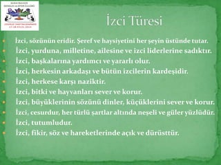  İzci, sözünün eridir. Şeref ve haysiyetini her şeyin üstünde tutar. 
 İzci, yurduna, milletine, ailesine ve izci liderlerine sadıktır. 
 İzci, başkalarına yardımcı ve yararlı olur. 
 İzci, herkesin arkadaşı ve bütün izcilerin kardeşidir. 
 İzci, herkese karşı naziktir. 
 İzci, bitki ve hayvanları sever ve korur. 
 İzci, büyüklerinin sözünü dinler, küçüklerini sever ve korur. 
 İzci, cesurdur, her türlü şartlar altında neşeli ve güler yüzlüdür. 
 İzci, tutumludur. 
 İzci, fikir, söz ve hareketlerinde açık ve dürüsttür. 
 