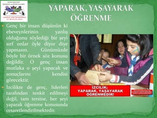  Genç bir insan düşünün ki 
ebeveynlerinin yanlış 
olduğunu söylediği bir şeyi 
sırf onlar öyle diyor diye 
yapmasın. Günümüzde 
böyle bir örnek söz konusu 
değildir. O genç insan 
mutlaka o şeyi yapacak ve 
sonuçlarını kendisi 
görecektir. 
 İzcilikte de genç, liderleri 
tarafından tenkit edilmeyi 
değil, tam tersine, her şeyi 
yaparak öğrenme konusunda 
cesaretlendirilmektedir. 
 