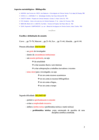 Aspectos metodológicos - Bibliografia:
      • ALMEIDA, João Ferreira de e PINTO, José Madureira - A Investigação em Ciências Sociais, 4ª ed., Lisboa, Ed. Presença, 1990.
      • CERVO, A. L. e BERVIAN, P. A. - Metodologia Científica, São Paulo, McGraw-Hill, 1983.
      • CHIZOTTI, António - Pesquisa em Ciências Humanas e Sociais, S. Paulo, Cortez Ed., 1991.
      • ECO, Humberto - Como se faz uma tese em Ciências Humanas, 3ª ed. , Lisboa, Ed. Presença, 1984.
      • MARCONI, Marina de A. e LAKATOS, Eva Maria - Técnicas de Pesquisa, São Paulo, Atlas ed., 1982
      • QUIVY, Raymond e CAMPENHOUDT, Luc van - Manual de Investigação em Ciências Sociais, Lisboa, Gradiva, 1992.


                                                             ----//----

      Escolha e delimitação do assunto

      Cervo ... pp 73-78; Marconi ... pp 21-36; Eco ... pp 31-64; Almeida ... pp 61-84.

      Primeira dificuldade: ESCOLHER!

                  - ao gosto do investigador
                  - dentro de circunstâncias institucionais
                  - um assunto pertinente, ou seja:
                             à da actualidade
                             à evitar assuntos fáceis e sem interesse
                             à evitar sobreposições a trabalhos inovadores e recentes
                  - tema viável para o investigador, ou seja:
                                        à ter em conta recursos económicos
                                        à ter em conta os recursos bibliográficos
                                        à ter em conta a língua...
                                        à ter em conta o tempo



      Segunda dificuldade: DELIMITAR!

                  - preferir o aprofundamento à extensão
                  - evitar a complexidade excessiva
                  - definir o âmbito teórico (problemática teórica e matriz teórica)
                           - problemática teórica: corpo estruturado de questões de uma
                                                   disciplina científica constituída.




                                                                                                                                 2
 