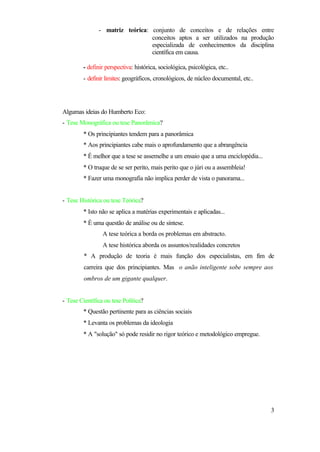 - matriz teórica: conjunto de conceitos e de relações entre
                                 conceitos aptos a ser utilizados na produção
                                 especializada de conhecimentos da disciplina
                                 científica em causa.

         - definir perspectiva: histórica, sociológica, psicológica, etc..
         - definir limites: geográficos, cronológicos, de núcleo documental, etc..




Algumas ideias do Humberto Eco:
- Tese Monográfica ou tese Panorâmica?
         * Os principiantes tendem para a panorâmica
         * Aos principiantes cabe mais o aprofundamento que a abrangência
         * É melhor que a tese se assemelhe a um ensaio que a uma enciclopédia...
         * O truque de se ser perito, mais perito que o júri ou a assembleia!
         * Fazer uma monografia não implica perder de vista o panorama...


- Tese Histórica ou tese Teórica?
         * Isto não se aplica a matérias experimentais e aplicadas...
         * É uma questão de análise ou de síntese.
                 A tese teórica a borda os problemas em abstracto.
                 A tese histórica aborda os assuntos/realidades concretos
         * A produção de teoria é mais função dos especialistas, em fim de
         carreira que dos principiantes. Mas o anão inteligente sobe sempre aos
         ombros de um gigante qualquer.


- Tese Científica ou tese Política?
         * Questão pertinente para as ciências sociais
         * Levanta os problemas da ideologia
         * A "solução" só pode residir no rigor teórico e metodológico empregue.




                                                                                     3
 