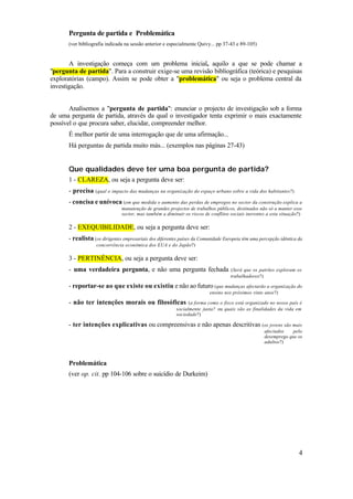 Pergunta de partida e Problemática
       (ver bibliografia indicada na sessão anterior e especialmente Quivy... pp 37-43 e 89-105)


       A investigação começa com um problema inicial, aquilo a que se pode chamar a
"pergunta de partida". Para a construir exige-se uma revisão bibliográfica (teórica) e pesquisas
exploratórias (campo). Assim se pode obter a "problemática" ou seja o problema central da
investigação.


       Analisemos a "pergunta de partida": enunciar o projecto de investigação sob a forma
de uma pergunta de partida, através da qual o investigador tenta exprimir o mais exactamente
possível o que procura saber, elucidar, compreender melhor.
       É melhor partir de uma interrogação que de uma afirmação...
       Há perguntas de partida muito más... (exemplos nas páginas 27-43)


       Que qualidades deve ter uma boa pergunta de partida?
       1 - CLAREZA, ou seja a pergunta deve ser:
       - precisa (qual o impacto das mudanças na organização do espaço urbano sobre a vida dos habitantes?)
       - concisa e unívoca (em que medida o aumento das perdas de empregos no sector da construção explica a
                                manutenção de grandes projectos de trabalhos públicos, destinados não só a manter esse
                                sector, mas também a diminuir os riscos de conflitos sociais inerentes a esta situação?)

       2 - EXEQUIBILIDADE, ou seja a pergunta deve ser:
       - realista (os dirigentes empresariais dos diferentes países da Comunidade Europeia têm uma percepção idêntica da
                    concorrência económica dos EUA e do Japão?)

       3 - PERTINÊNCIA, ou seja a pergunta deve ser:
       - uma verdadeira pergunta, e não uma pergunta fechada                         (Será que os patrões exploram os
                                                                                     trabalhadores?)

       - reportar-se ao que existe ou existiu e não ao futuro (que mudanças afectarão a organização do
                                                                           ensino nos próximos vinte anos?)

       - não ter intenções morais ou filosóficas                 (a forma como o fisco está organizado no nosso país é
                                                           socialmente justa? ou quais são as finalidades da vida em
                                                           sociedade?)

       - ter intenções explicativas ou compreensivas e não apenas descritivas (os jovens são mais
                                                                                                     afectados    pelo
                                                                                                     desemprego que os
                                                                                                     adultos?)



       Problemática
       (ver op. cit. pp 104-106 sobre o suicídio de Durkeim)




                                                                                                                      4
 