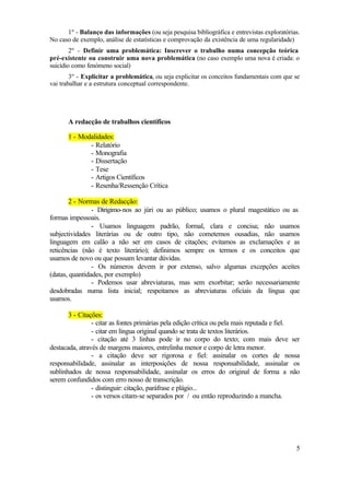 1º - Balanço das informações (ou seja pesquisa bibliográfica e entrevistas exploratórias.
No caso de exemplo, análise de estatísticas e comprovação da existência de uma regularidade)
        2º - Definir uma problemática: Inscrever o trabalho numa concepção teórica
pré-existente ou construir uma nova problemática (no caso exemplo uma nova é criada: o
suicídio como fenómeno social)
        3º - Explicitar a problemática, ou seja explicitar os conceitos fundamentais com que se
vai trabalhar e a estrutura conceptual correspondente.




       A redacção de trabalhos científicos

       1 - Modalidades:
              - Relatório
              - Monografia
              - Dissertação
              - Tese
              - Artigos Científicos
              - Resenha/Ressenção Crítica

        2 - Normas de Redacção:
                - Dirigimo-nos ao júri ou ao público; usamos o plural magestático ou as
formas impessoais.
                - Usamos linguagem padrão, formal, clara e concisa; não usamos
subjectividades literárias ou de outro tipo, não cometemos ousadias, não usamos
linguagem em calão a não ser em casos de citações; evitamos as exclamações e as
reticências (não é texto literário); definimos sempre os termos e os conceitos que
usamos de novo ou que possam levantar dúvidas.
                - Os números devem ir por extenso, salvo algumas excepções aceites
(datas, quantidades, por exemplo)
                - Podemos usar abreviaturas, mas sem exorbitar; serão necessariamente
desdobradas numa lista inicial; respeitamos as abreviaturas oficiais da língua que
usamos.

       3 - Citações:
                - citar as fontes primárias pela edição crítica ou pela mais reputada e fiel.
                - citar em língua original quando se trata de textos literários.
                - citação até 3 linhas pode ir no corpo do texto; com mais deve ser
destacada, através de margens maiores, entrelinha menor e corpo de letra menor.
                - a citação deve ser rigorosa e fiel: assinalar os cortes de nossa
responsabilidade, assinalar as interposições de nossa responsabilidade, assinalar os
sublinhados de nossa responsabilidade, assinalar os erros do original de forma a não
serem confundidos com erro nosso de transcrição.
                - distinguir: citação, paráfrase e plágio...
                - os versos citam-se separados por / ou então reproduzindo a mancha.




                                                                                             5
 
