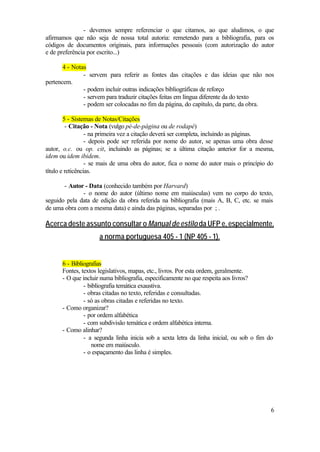 - devemos sempre referenciar o que citamos, ao que aludimos, o que
afirmamos que não seja de nossa total autoria: remetendo para a bibliografia, para os
códigos de documentos originais, para informações pessoais (com autorização do autor
e de preferência por escrito...)

       4 - Notas
               - servem para referir as fontes das citações e das ideias que não nos
pertencem.
               - podem incluir outras indicações bibliográficas de reforço
               - servem para traduzir citações feitas em língua diferente da do texto
               - podem ser colocadas no fim da página, do capítulo, da parte, da obra.

        5 - Sistemas de Notas/Citações
         - Citação - Nota (vulgo pé-de-página ou de rodapé)
                  - na primeira vez a citação deverá ser completa, incluindo as páginas.
                  - depois pode ser referida por nome do autor, se apenas uma obra desse
autor, o.c. ou op. cit, incluindo as páginas; se a última citação anterior for a mesma,
idem ou idem ibidem.
                  - se mais de uma obra do autor, fica o nome do autor mais o princípio do
título e reticências.

       - Autor - Data (conhecido também por Harvard)
              - o nome do autor (último nome em maiúsculas) vem no corpo do texto,
seguido pela data de edição da obra referida na bibliografia (mais A, B, C, etc. se mais
de uma obra com a mesma data) e ainda das páginas, separadas por ; .

Acerca deste assunto consultar o Manual de estilo da UFP e, especialmente,
                     a norma portuguesa 405 - 1 (NP 405 - 1).


      6 - Bibliografias
      Fontes, textos legislativos, mapas, etc., livros. Por esta ordem, geralmente.
      - O que incluir numa bibliografia, especificamente no que respeita aos livros?
               - bibliografia temática exaustiva.
               - obras citadas no texto, referidas e consultadas.
               - só as obras citadas e referidas no texto.
      - Como organizar?
               - por ordem alfabética
               - com subdivisão temática e ordem alfabética interna.
      - Como alinhar?
               - a segunda linha inicia sob a sexta letra da linha inicial, ou sob o fim do
                  nome em maiúsculo.
               - o espaçamento das linha é simples.




                                                                                          6
 