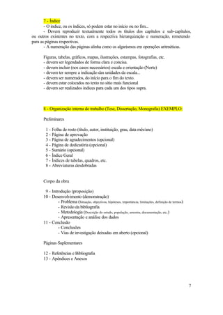 7 - Índice
       - O índice, ou os índices, só podem estar no início ou no fim...
       - Devem reproduzir textualmente todos os títulos dos capítulos e sub-capítulos,
ou outros existentes no texto, com a respectiva hierarquização e numeração, remetendo
para as páginas respectivas.
       - A numeração das páginas alinha como os algarismos em operações aritméticas.

      Figuras, tabelas, gráficos, mapas, ilustrações, estampas, fotografias, etc.
      - devem ser legendados de forma clara e concisa.
      - devem incluir (nos casos necessários) escala e orientação (Norte)
      - devem ter sempre a indicação das unidades da escala...
      - devem ser numerados, do início para o fim do texto.
      - devem estar colocados no texto no sítio mais funcional
      - devem ser realizados índices para cada um dos tipos supra.



      8 - Organização interna do trabalho (Tese, Dissertação, Monografia) EXEMPLO:

      Preliminares

       1 - Folha de rosto (título, autor, instituição, grau, data mês/ano)
       2 - Página de aprovação
       3 - Página de agradecimentos (opcional)
       4 - Página de dedicatória (opcional)
       5 - Sumário (opcional)
       6 - Índice Geral
       7 - Índices de tabelas, quadros, etc.
       8 - Abreviaturas desdobradas


      Corpo da obra

       9 - Introdução (proposição)
      10 - Desenvolvimento (demonstração)
               - Problema (Situação, objectivos, hipóteses, importância, limitações, definição de termos)
               - Revisão da bibliografia
               - Metodologia (Descrição do estudo, população, amostra, documentação, etc.)
               - Apresentação e análise dos dados
      11 - Conclusão
               - Conclusões
               - Vias de investigação deixadas em aberto (opcional)

      Páginas Suplementares

      12 - Referências e Bibliografia
      13 - Apêndices e Anexos




                                                                                                            7
 