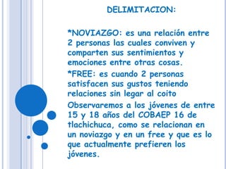 DELIMITACION:*NOVIAZGO: es una relación entre 2 personas las cuales conviven y comparten sus sentimientos y emociones entre otras cosas.*FREE: es cuando 2 personas satisfacen sus gustos teniendo relaciones sin legar al coitoObservaremos a los jóvenes de entre 15 y 18 años del COBAEP 16 de tlachichuca, como se relacionan en un noviazgo y en un free y que es lo que actualmente prefieren los jóvenes.