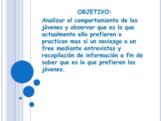 OBJETIVO: Analizar el comportamiento de los jóvenes y observar que es lo que actualmente ello prefieren o practican mas si un noviazgo o un free mediante entrevistas y recopilación de información a fin de saber que es lo que prefieren los jóvenes. 