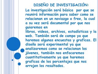 DISEÑO DE INVESTIGACIÓN:La investigación será básica  por que se reunirá información para saber como se relacionan en un noviazgo o free, la cual a su vez será documental por que nos guiaremos en libros, videos, archivos, estadísticas y la web. También será de campo ya que haremos algunas encuestas y graficas. El diseño será experimental ya que analizaremos como se relacionan los jóvenes, también nos enfocaremos cuantitativamente ya que haremos graficas de los porcentajes que nos arrojen los resultados.
