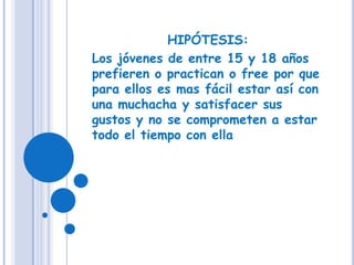 HIPÓTESIS:Los jóvenes de entre 15 y 18 años prefieren o practican o free por que para ellos es mas fácil estar así con una muchacha y satisfacer sus gustos y no se comprometen a estar todo el tiempo con ella