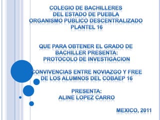 COLEGIO DE BACHILLERES  DEL ESTADO DE PUEBLA  ORGANISMO PUBLICO DESCENTRALIZADO  PLANTEL 16 QUE PARA OBTENER EL GRADO DE  BACHILLER PRESENTA: PROTOCOLO DE INVESTIGACION CONVIVENCIAS ENTRE NOVIAZGO Y FREE DE LOS ALUMNOS DEL COBAEP 16 PRESENTA: ALINELOPEZ CARRO MEXICO, 2011 