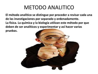 METODO ANALITICO
El método analítico se distingue por proceder a revisar cada una
de las investigaciones por separado y ordenadamente.
La física. La química y la biología utilizan este método por que
deben de ser analíticos y experimentar y así hacer varias
pruebas.
 