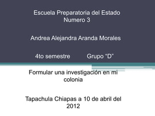 Escuela Preparatoria del Estado
             Numero 3


 Andrea Alejandra Aranda Morales


   4to semestre       Grupo “D”

 Formular una investigación en mi
             colonia


Tapachula Chiapas a 10 de abril del
              2012
 