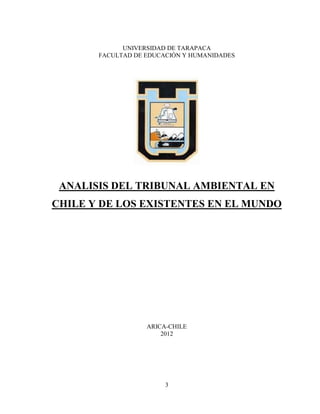 UNIVERSIDAD DE TARAPACA
       FACULTAD DE EDUCACIÓN Y HUMANIDADES




 ANALISIS DEL TRIBUNAL AMBIENTAL EN
CHILE Y DE LOS EXISTENTES EN EL MUNDO




                   ARICA-CHILE
                       2012




                        3
 